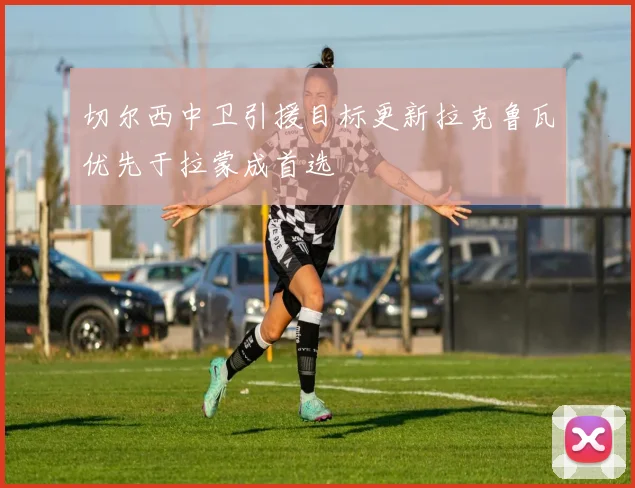 切尔西中卫引援目标更新拉克鲁瓦优先于拉蒙成首选