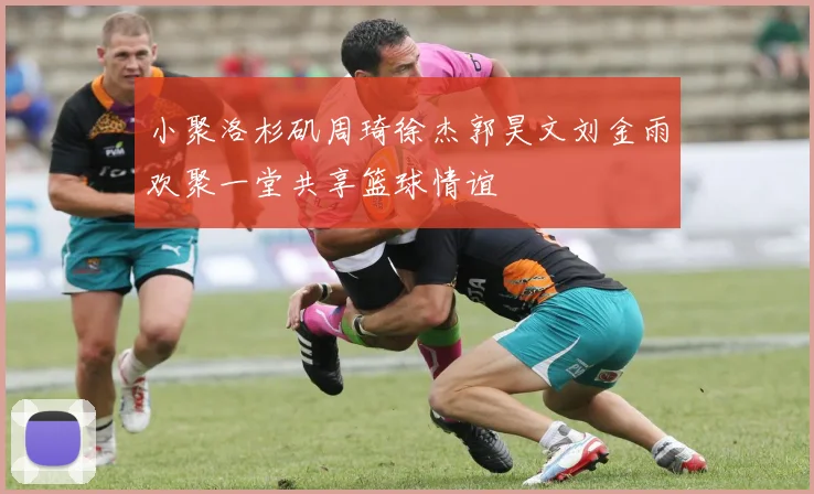 小聚洛杉矶周琦徐杰郭昊文刘金雨欢聚一堂共享篮球情谊