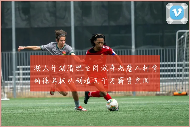 湖人计划清理合同放弃老詹八村肯纳德鸟权以创造五千万薪资空间